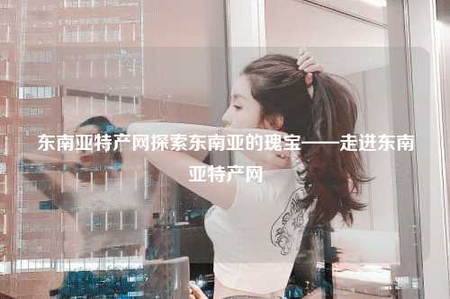东南亚特产网探索东南亚的瑰宝——走进东南亚特产网